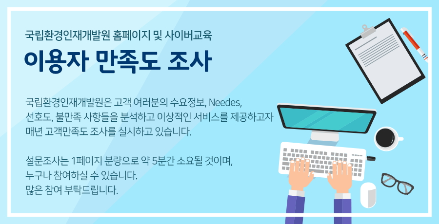 국립환경인재개발원 정보수요조사 설문지-국립환경인재개발원은 고객여러분의 수요정보, Needs, 선호도, 불만족사항 등을 분석하고 이상적인 서비스를 제공하고자 매년 고객만족도조사를 실시하고 있습니다. 설문조사는 3페이지 분량으로 약 5~10분간 소요될 것이며, 누구나 참여하실 수 있습니다. 많은 참여 부탁드립니다. 